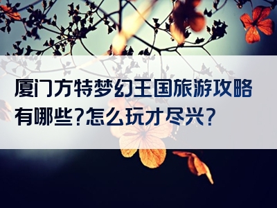 厦门方特梦幻王国旅游攻略有哪些？怎么玩才尽兴？