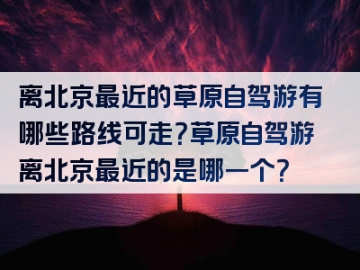 离北京最近的草原自驾游有哪些路线可走？草原自驾游离北京最近的是哪一个？