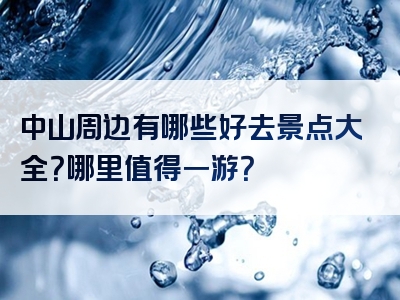 中山周边有哪些好去景点大全？哪里值得一游？