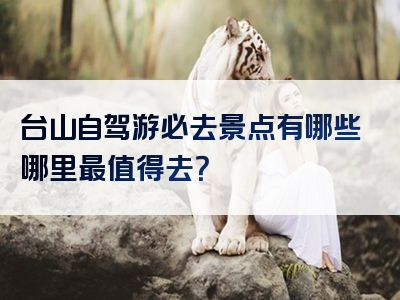 台山自驾游必去景点有哪些哪里最值得去？
