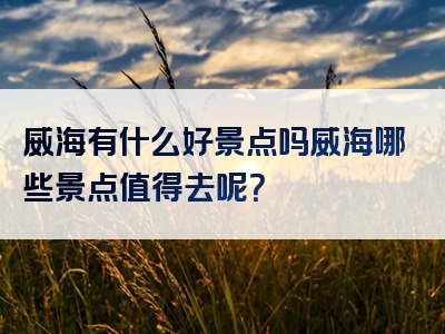 威海有什么好景点吗威海哪些景点值得去呢？