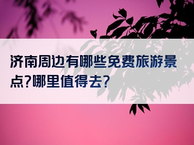 济南周边有哪些免费旅游景点？哪里值得去？
