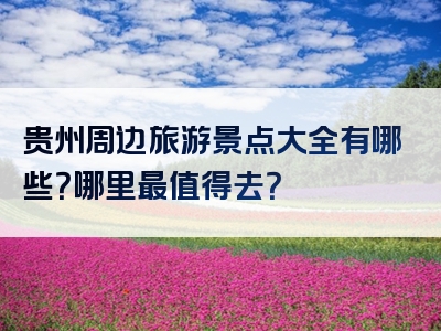 贵州周边旅游景点大全有哪些？哪里最值得去？