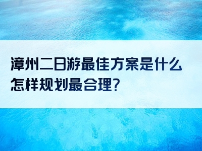 漳州二日游最佳方案是什么怎样规划最合理？