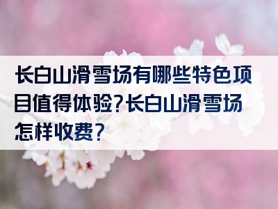 长白山滑雪场有哪些特色项目值得体验？长白山滑雪场怎样收费？