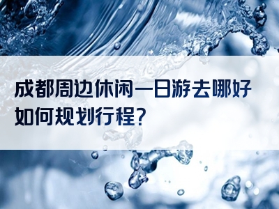 成都周边休闲一日游去哪好如何规划行程？