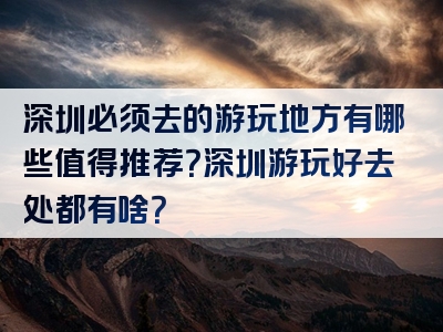 深圳必须去的游玩地方有哪些值得推荐？深圳游玩好去处都有啥？