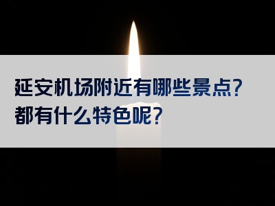 延安机场附近有哪些景点？都有什么特色呢？