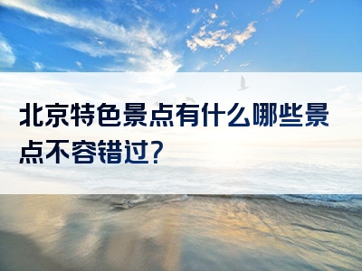 北京特色景点有什么哪些景点不容错过？