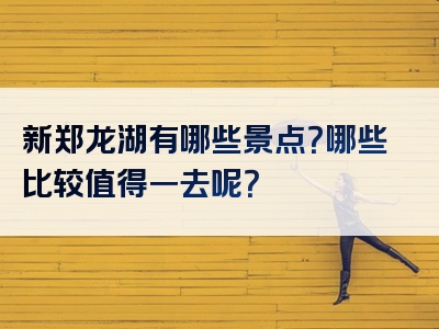 新郑龙湖有哪些景点？哪些比较值得一去呢？