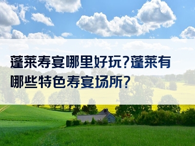蓬莱寿宴哪里好玩？蓬莱有哪些特色寿宴场所？