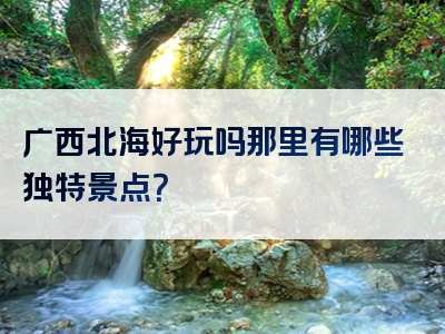 广西北海好玩吗那里有哪些独特景点？