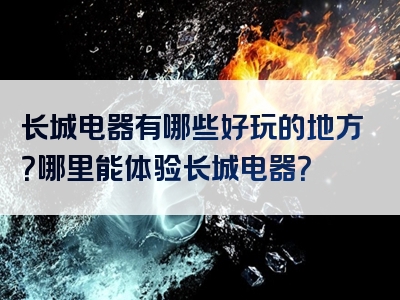 长城电器有哪些好玩的地方？哪里能体验长城电器？
