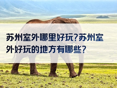 苏州室外哪里好玩？苏州室外好玩的地方有哪些？