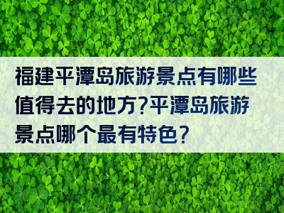 福建平潭岛旅游景点有哪些值得去的地方？平潭岛旅游景点哪个最有特色？