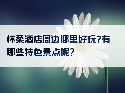 怀柔酒店周边哪里好玩？有哪些特色景点呢？