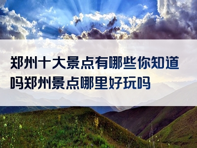 郑州十大景点有哪些你知道吗郑州景点哪里好玩吗