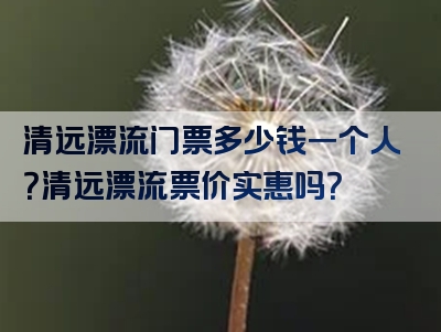清远漂流门票多少钱一个人？清远漂流票价实惠吗？