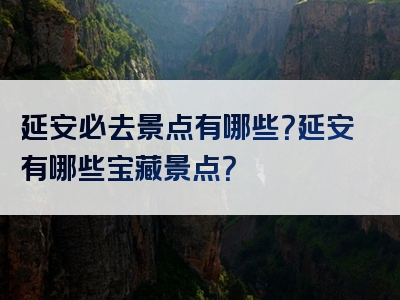 延安必去景点有哪些？延安有哪些宝藏景点？