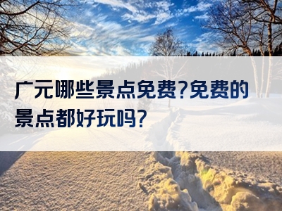 广元哪些景点免费？免费的景点都好玩吗？