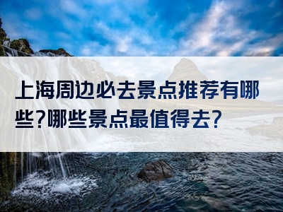 上海周边必去景点推荐有哪些?哪些景点最值得去?