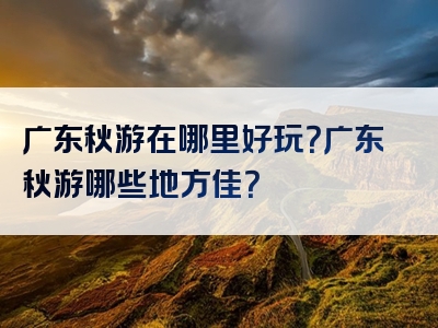 广东秋游在哪里好玩？广东秋游哪些地方佳？