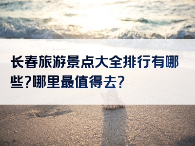 长春旅游景点大全排行有哪些？哪里最值得去？