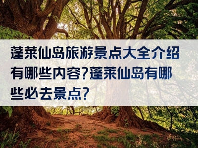 蓬莱仙岛旅游景点大全介绍有哪些内容？蓬莱仙岛有哪些必去景点？