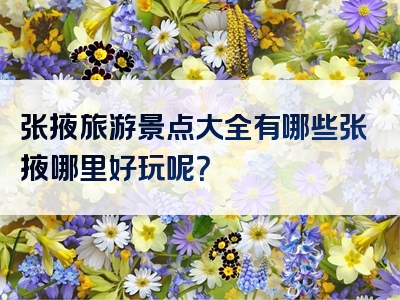 张掖旅游景点大全有哪些张掖哪里好玩呢？