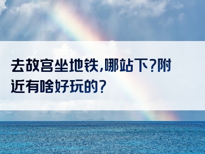 去故宫坐地铁，哪站下？附近有啥好玩的？