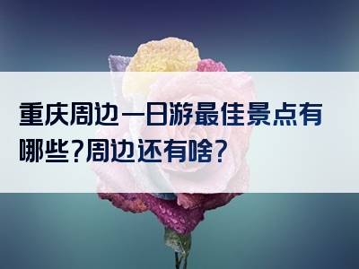 重庆周边一日游最佳景点有哪些？周边还有啥？