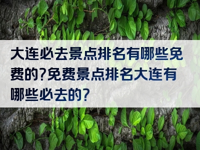 大连必去景点排名有哪些免费的？免费景点排名大连有哪些必去的？
