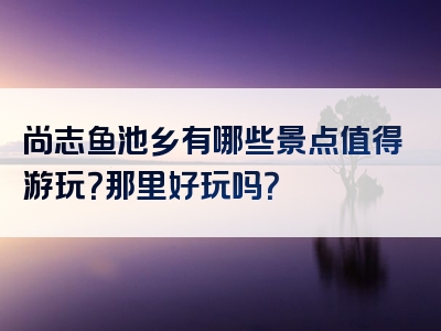 尚志鱼池乡有哪些景点值得游玩？那里好玩吗？