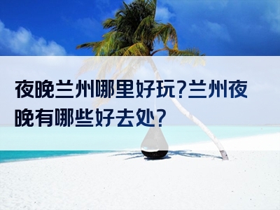 夜晚兰州哪里好玩？兰州夜晚有哪些好去处？