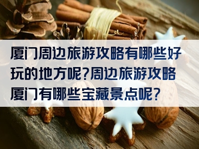 厦门周边旅游攻略有哪些好玩的地方呢？周边旅游攻略厦门有哪些宝藏景点呢？
