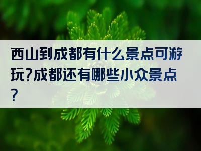 西山到成都有什么景点可游玩？成都还有哪些小众景点？