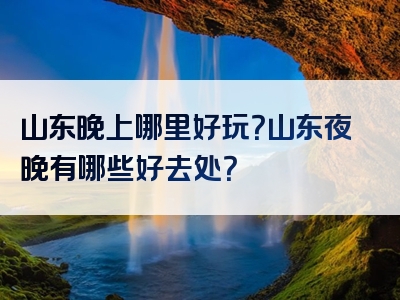 山东晚上哪里好玩？山东夜晚有哪些好去处？