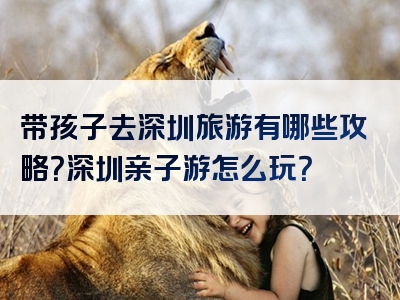 带孩子去深圳旅游有哪些攻略？深圳亲子游怎么玩？
