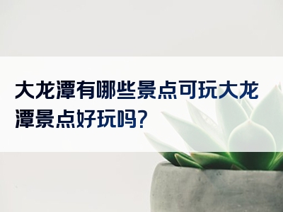 大龙潭有哪些景点可玩大龙潭景点好玩吗？
