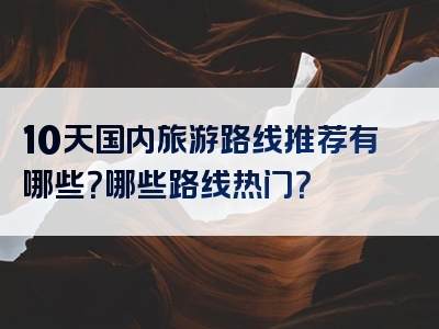 10天国内旅游路线推荐有哪些？哪些路线热门？