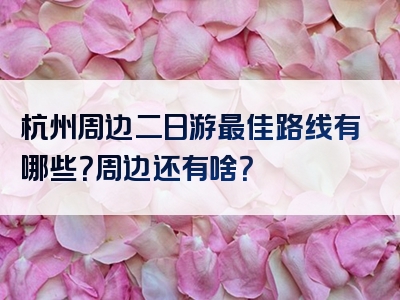 杭州周边二日游最佳路线有哪些？周边还有啥？