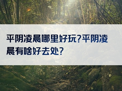 平阴凌晨哪里好玩？平阴凌晨有啥好去处？