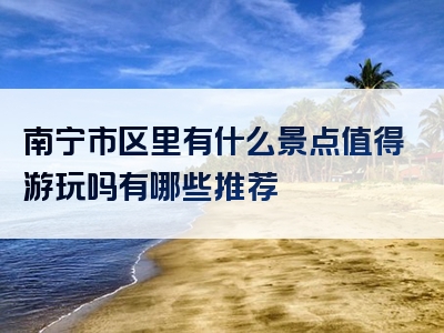 南宁市区里有什么景点值得游玩吗有哪些推荐