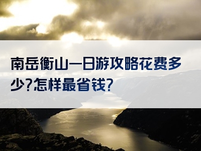 南岳衡山一日游攻略花费多少？怎样最省钱？