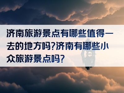 济南旅游景点有哪些值得一去的地方吗？济南有哪些小众旅游景点吗？