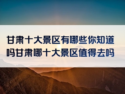 甘肃十大景区有哪些你知道吗甘肃哪十大景区值得去吗