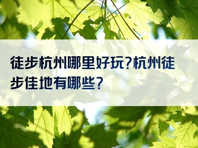 徒步杭州哪里好玩？杭州徒步佳地有哪些？