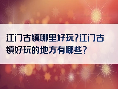 江门古镇哪里好玩？江门古镇好玩的地方有哪些？