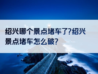 绍兴哪个景点堵车了？绍兴景点堵车怎么破？