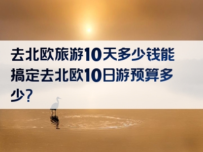 去北欧旅游10天多少钱能搞定去北欧10日游预算多少？